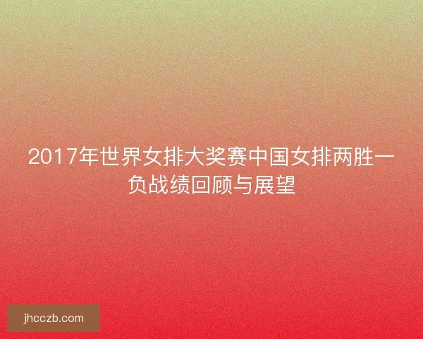 2017年世界女排大奖赛中国女排两胜一负战绩回顾与展望 2017年世界女排大奖赛中国女排两胜一负战绩回顾与展望