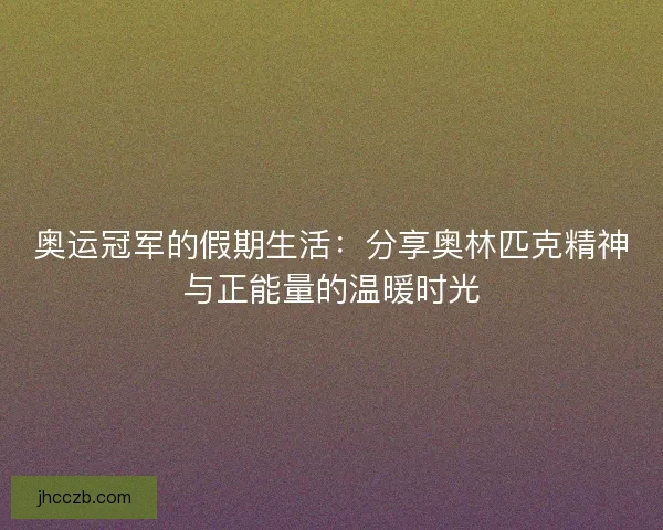 奥运冠军的假期生活：分享奥林匹克精神与正能量的温暖时光