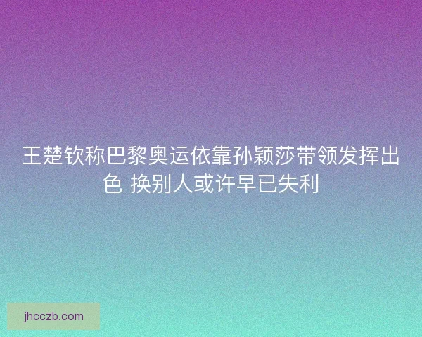 王楚钦称巴黎奥运依靠孙颖莎带领发挥出色 换别人或许早已失利