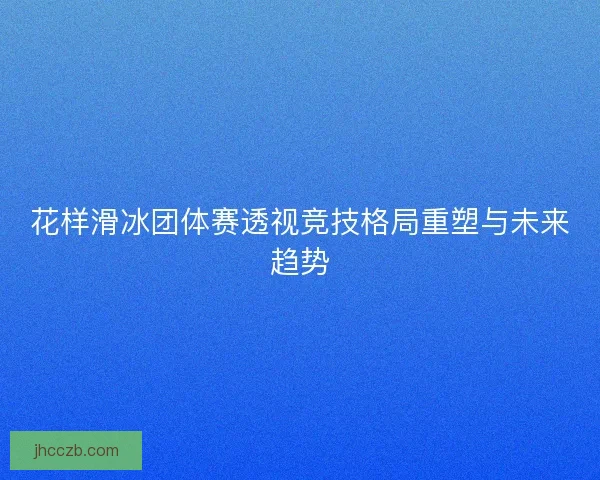 花样滑冰团体赛透视竞技格局重塑与未来趋势