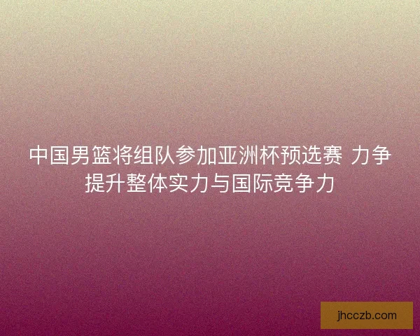 中国男篮将组队参加亚洲杯预选赛 力争提升整体实力与国际竞争力