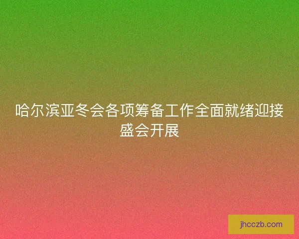 哈尔滨亚冬会各项筹备工作全面就绪迎接盛会开展