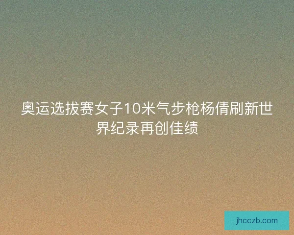 奥运选拔赛女子10米气步枪杨倩刷新世界纪录再创佳绩