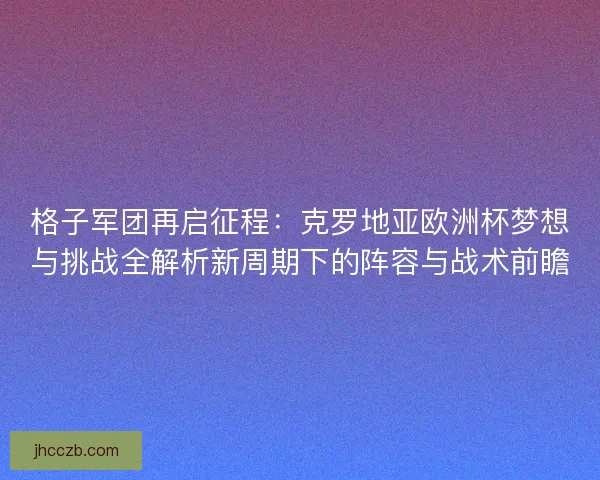 格子军团再启征程：克罗地亚欧洲杯梦想与挑战全解析新周期下的阵容与战术前瞻