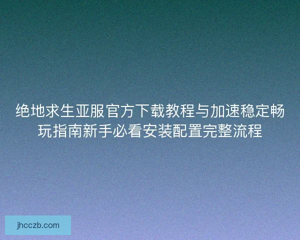绝地求生亚服官方下载教程与加速稳定畅玩指南新手必看安装配置完整流程