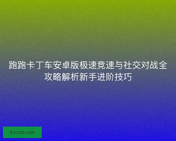 跑跑卡丁车安卓版极速竞速与社交对战全攻略解析新手进阶技巧