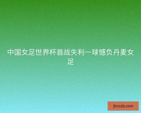 中国女足世界杯首战失利一球憾负丹麦女足