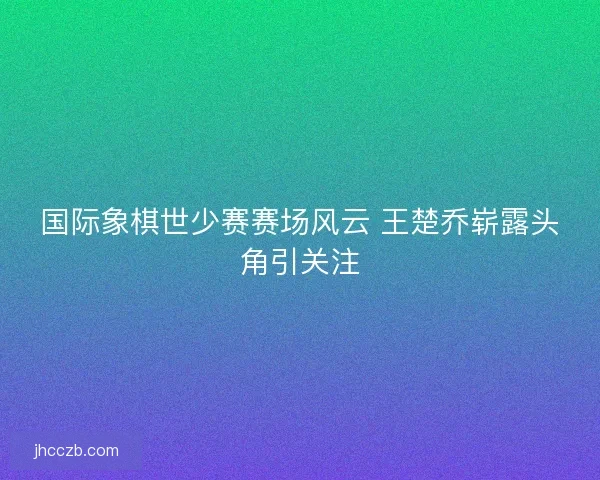 国际象棋世少赛赛场风云 王楚乔崭露头角引关注