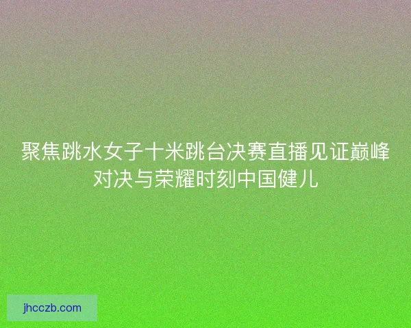 聚焦跳水女子十米跳台决赛直播见证巅峰对决与荣耀时刻中国健儿