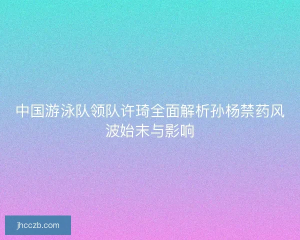 中国游泳队领队许琦全面解析孙杨禁药风波始末与影响
