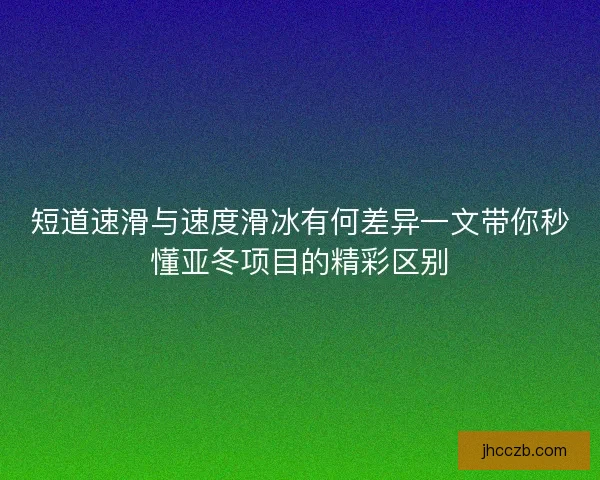 短道速滑与速度滑冰有何差异一文带你秒懂亚冬项目的精彩区别