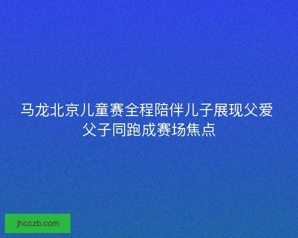 马龙北京儿童赛全程陪伴儿子展现父爱 父子同跑成赛场焦点