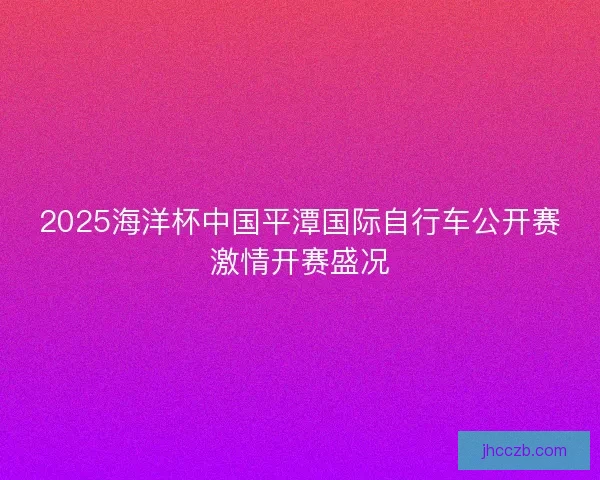 2025海洋杯中国平潭国际自行车公开赛激情开赛盛况