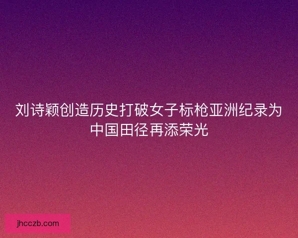 刘诗颖创造历史打破女子标枪亚洲纪录为中国田径再添荣光