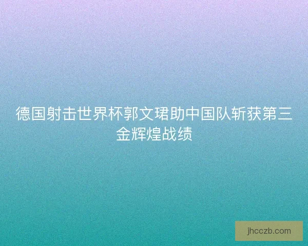 德国射击世界杯郭文珺助中国队斩获第三金辉煌战绩