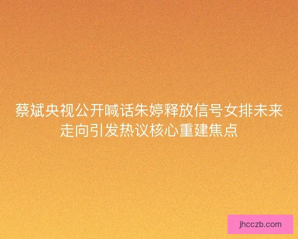 蔡斌央视公开喊话朱婷释放信号女排未来走向引发热议核心重建焦点