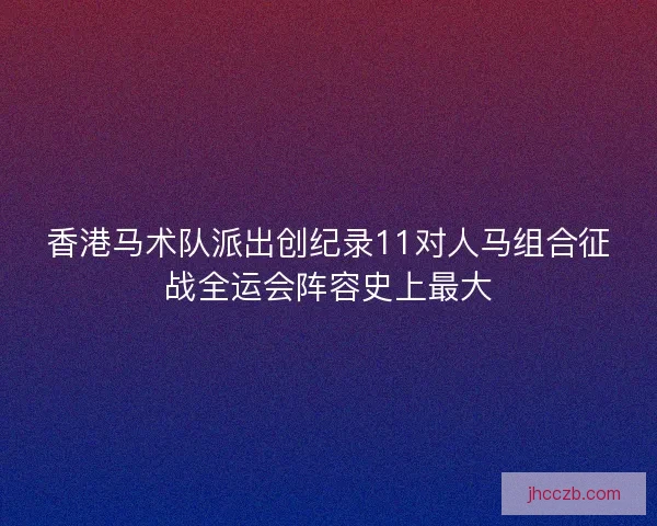 香港马术队派出创纪录11对人马组合征战全运会阵容史上最大 香港马术队派出创纪录11对人马组合征战全运会阵容史上最大