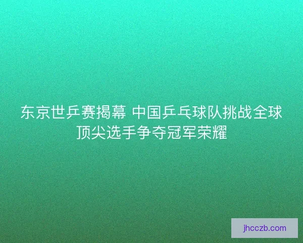 东京世乒赛揭幕 中国乒乓球队挑战全球顶尖选手争夺冠军荣耀