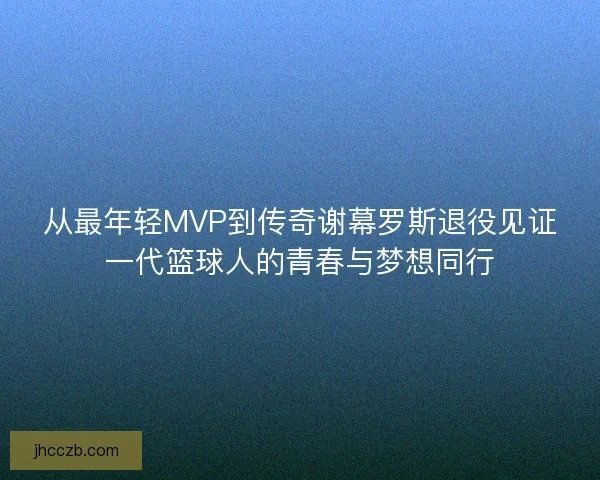 从最年轻MVP到传奇谢幕罗斯退役见证一代篮球人的青春与梦想同行
