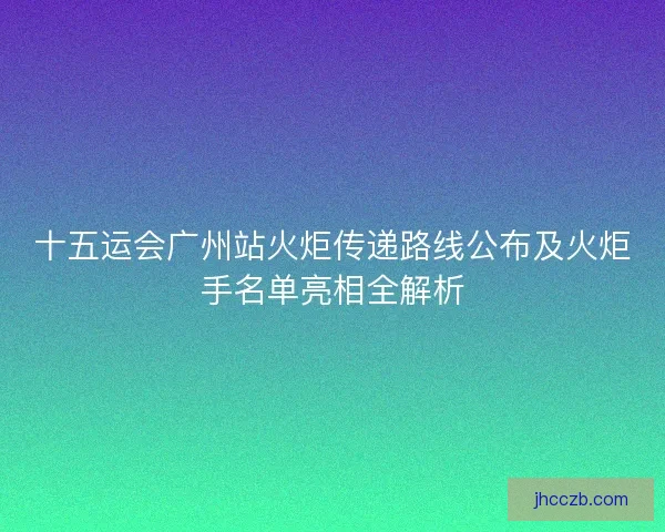 十五运会广州站火炬传递路线公布及火炬手名单亮相全解析 十五运会广州站火炬传递路线公布及火炬手名单亮相全解析