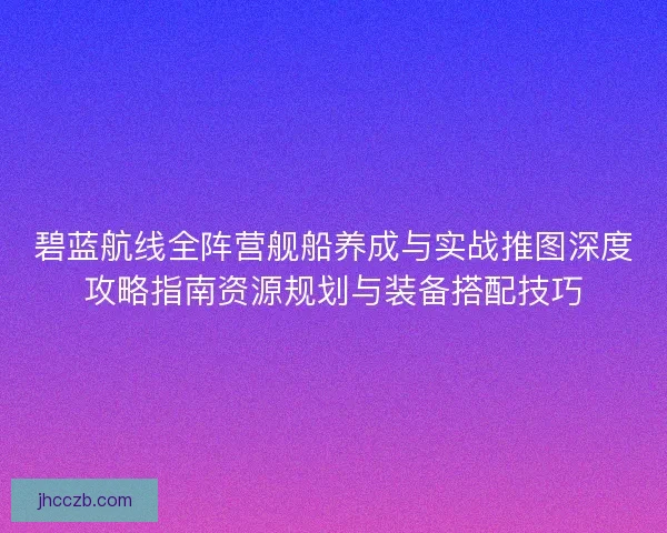 碧蓝航线全阵营舰船养成与实战推图深度攻略指南资源规划与装备搭配技巧 碧蓝航线全阵营舰船养成与实战推图深度攻略指南资源规划与装备搭配技巧