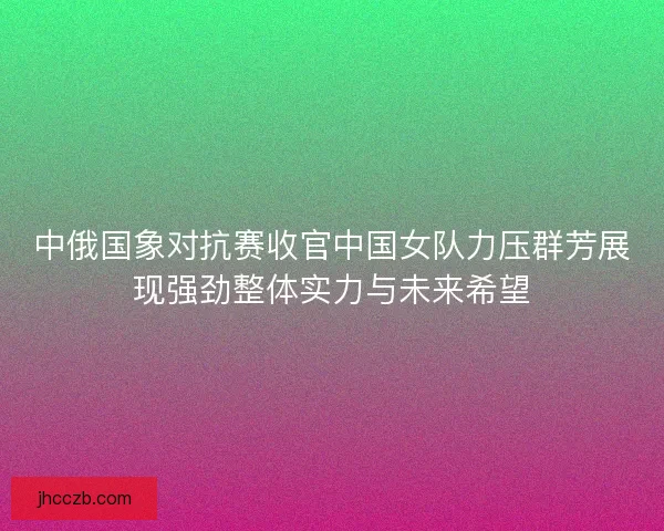 中俄国象对抗赛收官中国女队力压群芳展现强劲整体实力与未来希望 中俄国象对抗赛收官中国女队力压群芳展现强劲整体实力与未来希望