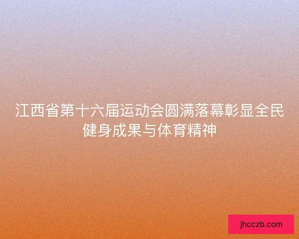 江西省第十六届运动会圆满落幕彰显全民健身成果与体育精神 江西省第十六届运动会圆满落幕彰显全民健身成果与体育精神