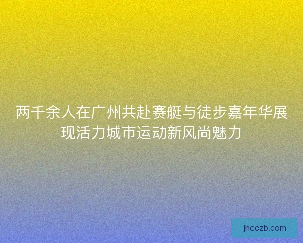 两千余人在广州共赴赛艇与徒步嘉年华展现活力城市运动新风尚魅力