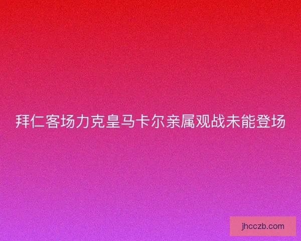 拜仁客场力克皇马卡尔亲属观战未能登场 拜仁客场力克皇马卡尔亲属观战未能登场