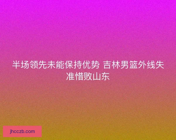 半场领先未能保持优势 吉林男篮外线失准惜败山东